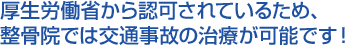 厚生労働省から認可されているため、整骨院では交通事故の治療が可能です!