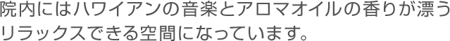 院内にはハワイアンの音楽とアロマオイルの香りが漂うリラックスできる空間になっています。