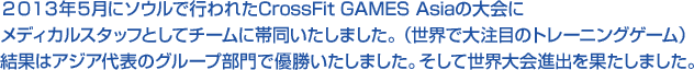 2013年5月にソウルで行われたCrossFit GAMES Asiaの大会にメディカルスタッフとしてチームに帯同いたしました。(世界で大注目のトレーニングゲーム)結果はアジア代表のグループ部門で優勝いたしました。そして世界大会進出を果たしました。