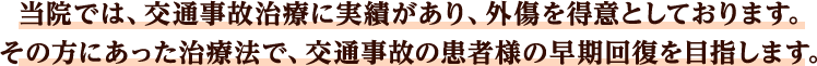 当院では、交通事故治療に実績があり、外傷を得意としております。その方にあった治療法で、交通事故の患者様の早期回復を目指します。